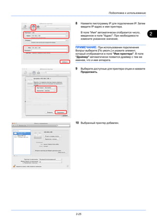 2
Подготовка к использованию
2-25
8 Нажмите пиктограмму IP для подключения IP. Затем
введите IP-адрес и имя принтера.
В поле "Имя" автоматически отобразится число,
введенное в поле "Адрес". При необходимости
измените указанное значение.
ПРИМЕЧАНИЕ: При использовании подключения
Bonjour выберите [По умолч.] и укажите элемент,
который отображается в поле "Имя принтера". В поле
"Драйвер" автоматически появится драйвер с тем же
именем, что и имя аппарата.
9 Выберите доступные для принтера опции и нажмите
Продолжить.
10 Выбранный принтер добавлен.
 