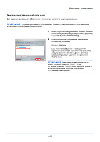 Подготовка к использованию
2-26
Удаление программного обеспечения
Для удаления программного обеспечения с компьютера выполните следующие указания.
ПРИМЕЧАНИЕ: Удаление программного обеспечения в Windows должно выполняться пользователем,
вошедшим с полномочиями администратора.
1 Чтобы открыть мастер удаления, в Windows нажмите
кнопку [Пуск] и выберите [Все программы], [Kyocera]
и [Удалить Kyocera Product Library].
2 Отметьте флажком программное обеспечение,
подлежащее удалению.
Нажмите Удалить.
Если появится сообщение о необходимости
перегрузки компьютера, перезагрузите компьютер,
следуя указаниям на экране. Данное действие
завершает процедуру удаления программного
обеспечения.
ПРИМЕЧАНИЕ: Программное обеспечение также
можно удалить с помощью Product Library.
На экране установки Product Library выберите [Удалить]
и следуйте указаниям на экране по удалению
программного обеспечения.
 