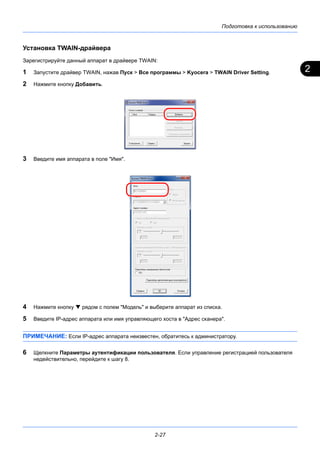 2
Подготовка к использованию
2-27
Установка TWAIN-драйвера
Зарегистрируйте данный аппарат в драйвере TWAIN:
1 Запустите драйвер TWAIN, нажав Пуск > Все программы > Kyocera > TWAIN Driver Setting.
2 Нажмите кнопку Добавить.
3 Введите имя аппарата в поле "Имя".
4 Нажмите кнопку  рядом с полем "Модель" и выберите аппарат из списка.
5 Введите IP-адрес аппарата или имя управляющего хоста в "Адрес сканера".
ПРИМЕЧАНИЕ: Если IP-адрес аппарата неизвестен, обратитесь к администратору.
6 Щелкните Параметры аутентификации пользователя. Если управление регистрацией пользователя
недействительно, перейдите к шагу 8.
 