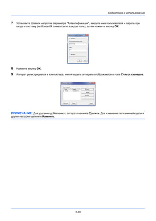 Подготовка к использованию
2-28
7 Установите флажок напротив параметра "Аутентификация", введите имя пользователя и пароль при
входе в систему (не более 64 символов на каждое поле), затем нажмите кнопку OK.
8 Нажмите кнопку OK.
9 Аппарат регистрируется в компьютере, имя и модель аппарата отображаются в поле Список сканеров.
ПРИМЕЧАНИЕ: Для удаления добавленного аппарата нажмите Удалить. Для изменения поля имени/модели и
других настроек щелкните Изменить.
 