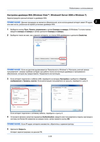 2
Подготовка к использованию
2-29
Настройка драйвера WIA (Windows Vista™, Windows® Server 2008 и Windows 7)
Зарегистрируйте данный аппарат в драйвере WIA.
ПРИМЕЧАНИЕ: Данная процедура не является обязательной, если используемый аппарат имеет IP-адрес
или имя хоста, указанные во время установки драйвера WIA.
1 Выберите кнопку Пуск, Панель управления и затем Сканеры и камеры. В Windows 7 в поле поиска
введите сканеры и камеры и затем щелкните Сканеры и камеры.
2 Выберите такое же имя, как у данного аппарата, из списка WIA-драйверов и щелкните Свойства.
ПРИМЕЧАНИЕ: Если на дисплее высвечиваются "Безопасность Windows" и "Контроль учетной записи
пользователя", никаких проблем не будет при работе после инсталляции драйвера и программного
обеспечения, которое мы предоставили. Продолжите инсталляцию.
3 Если аппарат подключен к кабелю USB, перейдите на вкладку Настройка и выберите и Сжатие
изображения и Уровень сжатия. Если регистрация пользователя не прошла, перейдите к шагу 5.
Если аппарат подключен к сетевому кабелю, перейдите к пункту 4.
4 Установите флажок напротив параметра Authentication, введите имя пользователя и пароль при входе в
систему (не более 64 символов на каждое поле), затем нажмите кнопку OK.
ПРИМЕЧАНИЕ: Если IP-адрес аппарата неизвестен, обратитесь к администратору.
5 Щелкните Закрыть.
Аппарат зарегистрирован на данном ПК.
 