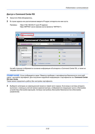 Подготовка к использованию
2-32
Доступ к Command Center RX
1 Запустите Web-обозреватель.
2 В строке адреса или расположения введите IP-адрес аппарата или имя хоста.
Примеры: https://192.168.48.21/ (для IP-адреса)
https://MFP001 (если именем хоста является "MFP001")
На веб-странице отображается основная информация об аппарате и Command Center RX, а также их
текущее состояние.
ПРИМЕЧАНИЕ: Если отображается экран "Имеется проблема с сертификатом безопасности этого веб-
сайта", настройте сертификат. Для получения подробной информации о сертификатах см. Command Center
RX User Guide.
Также можно продолжить работу без настройки сертификата.
3 Выберите категорию из навигационной панели в левой части экрана. Если вход в систему аппарата
выполнен с помощью учетной записи администратора, отображаются следующие пункты: [Настройки
устройства], [Настройки функций], Сетевые настройки], [Настройки безопасности] и [Настройки
управления].
 