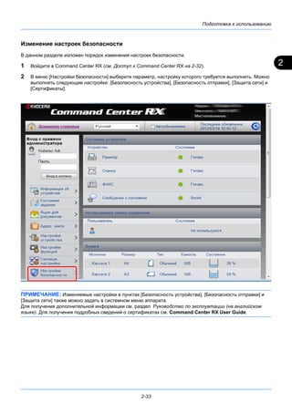 2
Подготовка к использованию
2-33
Изменение настроек безопасности
В данном разделе изложен порядок изменения настроек безопасности.
1 Войдите в Command Center RX (см. Доступ к Command Center RX на 2-32).
2 В меню [Настройки безопасности] выберите параметр, настройку которого требуется выполнить. Можно
выполнять следующие настройки: [Безопасность устройства], [Безопасность отправки], [Защита сети] и
[Сертификаты].
ПРИМЕЧАНИЕ: Изменяемые настройки в пунктах [Безопасность устройства], [Безопасность отправки] и
[Защита сети] также можно задать в системном меню аппарата.
Для получения дополнительной информации см. раздел Руководство по эксплуатации (на английском
языке). Для получения подробных сведений о сертификатах см. Command Center RX User Guide.
 