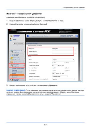 Подготовка к использованию
2-34
Изменение информации об устройстве
Изменение информации об устройстве для аппарата.
1 Войдите в Command Center RX (см. Доступ к Command Center RX на 2-32).
2 В меню [Настройки устройства] выберите [Система].
3 Введите информацию об устройстве, а затем нажмите [Передать].
ВАЖНАЯ ИНФОРМАЦИЯ: После изменения настройки перезапустите сеть или выключите, а затем повторно
включите аппарат. Для перезапуска платы сетевого интерфейса нажмите [Сброс] в меню [Настройки
управления] и затем нажмите [Перезапустить сеть] в разделе "Перезапуск".
 