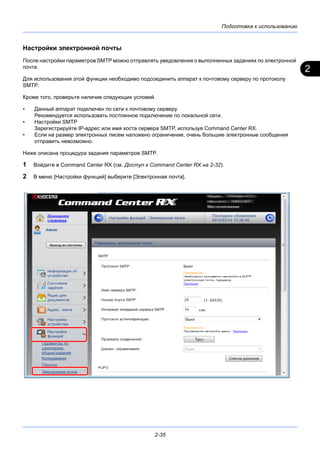 2
Подготовка к использованию
2-35
Настройки электронной почты
После настройки параметров SMTP можно отправлять уведомления о выполненных заданиях по электронной
почте.
Для использования этой функции необходимо подсоединить аппарат к почтовому серверу по протоколу
SMTP.
Кроме того, проверьте наличие следующих условий.
• Данный аппарат подключен по сети к почтовому серверу.
Рекомендуется использовать постоянное подключение по локальной сети.
• Настройки SMTP
Зарегистрируйте IP-адрес или имя хоста сервера SMTP, используя Command Center RX.
• Если на размер электронных писем наложено ограничение, очень большие электронные сообщения
отправить невозможно.
Ниже описана процедура задания параметров SMTP.
1 Войдите в Command Center RX (см. Доступ к Command Center RX на 2-32).
2 В меню [Настройки функций] выберите [Электронная почта].
 