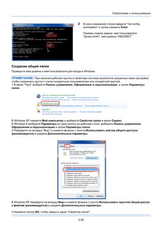 Подготовка к использованию
2-40
2 В окне командной строки введите "net config
workstation" и затем нажмите Enter.
Пример снимка экрана: имя пользователя
"james.smith", имя домена "ABCDNET"
Создание общей папки
Проверьте имя домена и имя пользователя для входа в Windows.
ПРИМЕЧАНИЕ: При наличии рабочей группы в свойствах системы выполните указанные ниже настройки,
чтобы ограничить доступ к папке конкретным пользователем или конкретной группой.
1 В меню "Пуск" выберите Панель управления, Оформление и персонализация, а затем Параметры
папок.
В Windows XP нажмите Мой компьютер и выберите Свойства папки в меню Сервис.
В Windows 8 выберите Параметры из чудо-кнопок на рабочем столе, выберите Панель управления,
Оформление и персонализация и затем Параметры папок.
2 Перейдите на вкладку "Вид" и снимите флажок с пункта Использовать мастер общего доступа
(рекомендуется) в разделе Дополнительные параметры.
В Windows XP перейдите на вкладку Вид и снимите флажок с пункта Использовать простой общий доступ
к файлам (рекомендуется) в разделе Дополнительные параметры.
3 Нажмите кнопку OK, чтобы закрыть экран "Свойства папки".
 