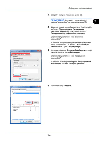 2
Подготовка к использованию
2-41
1 Создайте папку на локальном диске (C).
ПРИМЕЧАНИЕ: Например, создайте папку с
именем "scannerdata" на локальном диске (C).
2 Щелкните правой кнопкой мыши папку "scannerdata",
выберите Общий доступ и Расширенная
настройка общего доступа. Нажмите кнопку
Расширенная настройка общего доступа.
Отобразится диалоговое окно "Свойства:
scannerdata".
В Windows XP щелкните правой клавишей мыши по
папке "scannerdata" и выберите Общий доступ и
безопасность... (или Общий доступ).
3 Установите флажок Открыть общий доступ к этой
папке и нажмите кнопку Разрешения.
Отобразится диалоговое окно "Разрешения:
scannerdata".
В Windows XP выберите Открыть общий доступ к
этой папке и нажмите кнопку Разрешения.
4 Нажмите кнопку Добавить.
 