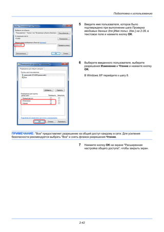 Подготовка к использованию
2-42
5 Введите имя пользователя, которое было
подтверждено при выполнении шага Проверка
вводимых данных для [Имя польз. д/вх.] на 2-39, в
текстовое поле и нажмите кнопку OK.
6 Выберите введенного пользователя, выберите
разрешения Изменение и Чтение и нажмите кнопку
OK.
В Windows XP перейдите к шагу 8.
ПРИМЕЧАНИЕ: "Все" предоставляет разрешение на общий доступ каждому в сети. Для усиления
безопасности рекомендуется выбрать "Все" и снять флажок разрешения Чтение.
7 Нажмите кнопку OK на экране "Расширенная
настройка общего доступа", чтобы закрыть экран.
 
