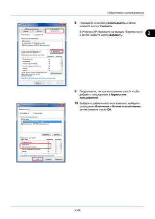 2
Подготовка к использованию
2-43
8 Перейдите на вкладку Безопасность и затем
нажмите кнопку Изменить.
В Windows XP перейдите на вкладку "Безопасность"
и затем нажмите кнопку Добавить.
9 Продолжайте, как при выполнении шага 5, чтобы
добавить пользователя в Группы или
пользователи.
10 Выберите добавленного пользователя, выберите
разрешения Изменение и Чтение и выполнение,
затем нажмите кнопку OK.
 