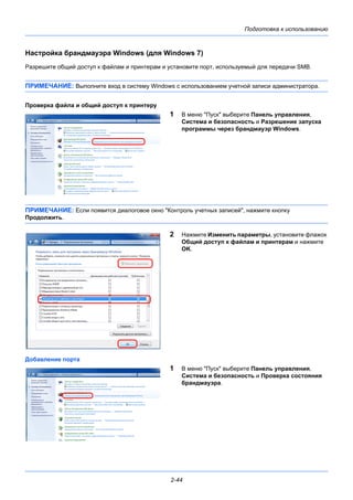 Подготовка к использованию
2-44
Настройка брандмауэра Windows (для Windows 7)
Разрешите общий доступ к файлам и принтерам и установите порт, используемый для передачи SMB.
ПРИМЕЧАНИЕ: Выполните вход в систему Windows с использованием учетной записи администратора.
Проверка файла и общий доступ к принтеру
1 В меню "Пуск" выберите Панель управления,
Система и безопасность и Разрешение запуска
программы через брандмауэр Windows.
ПРИМЕЧАНИЕ: Если появится диалоговое окно "Контроль учетных записей", нажмите кнопку
Продолжить.
2 Нажмите Изменить параметры, установите флажок
Общий доступ к файлам и принтерам и нажмите
OK.
Добавление порта
1 В меню "Пуск" выберите Панель управления,
Система и безопасность и Проверка состояния
брандмауэра.
 