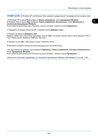 2
Подготовка к использованию
2-47
ПРИМЕЧАНИЕ: В Windows XP или Windows Vista следуйте нижеуказанной процедуре для установки порта.
1 В Windows XP из меню Пуск выберите Панель управления, затем Брандмауэр Windows.
В Windows Vista из меню Пуск выберите Панель управления, Безопасность, затем Включение и
отключение брандмауэра Windows.
Если появится диалоговое окно "Контроль учетных записей", нажмите кнопку Продолжить.
2 Перейдите на вкладку "Исключения" и нажмите кнопку Добавить порт....
3 Укажите настройки в Добавить порт.
Введите любое имя в поле "Имя" (например, Scan to SMB). Это будет именем нового порта. Введите "445" в
поле "Номер порта". Выберите TCP для "Протокол".
4 Нажмите кнопку OK, чтобы закрыть экран "Свойства папки".
В Windows 8 следуйте описанной ниже процедуре для настройки порта.
1 Из чудо-кнопок на рабочем столе выберите Параметры, Панель управления, Система и безопасности и
затем Брандмауэр Windows.
Если появится диалоговое окно "Контроль учетных записей", нажмите кнопку Продолжить.
2 Выполните настройку параметров, см. Настройка брандмауэра Windows (для Windows 7) на стр. 2-44.
 