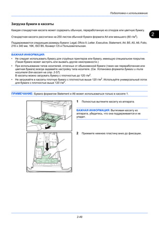 2
Подготовка к использованию
2-49
Загрузка бумаги в кассеты
Каждая стандартная кассета может содержать обычную, переработанную из отходов или цветную бумагу.
Стандартная кассета рассчитана на 250 листов обычной бумаги формата А4 или меньшего (80 г/м2
).
Поддерживаются следующие размеры бумаги: Legal, Oficio II, Letter, Executive, Statement, A4, B5, A5, A6, Folio,
216 x 340 мм, 16K, ISO B5, Конверт C5 и Пользовательская.
ВАЖНАЯ ИНФОРМАЦИЯ:
• Не следует использовать бумагу для струйных принтеров или бумагу, имеющую специальное покрытие.
(Такая бумага может застрять или вызвать другие неисправности.)
• При использовании типов носителей, отличных от обыкновенной бумаги (таких как переработанная или
цветная бумага) всегда задавайте настройку типа носителя. (См. Установка формата бумаги и типа
носителя для кассет на стр. 2-57)
В кассеты можно загружать бумагу с плотностью до 120 г/м2.
• Не загружайте в кассеты плотную бумагу с плотностью выше 120 г/м2. Используйте универсальный лоток
для бумаги с плотностью выше 120 г/м2.
ПРИМЕЧАНИЕ: Бумага форматом Statement и A6 может использоваться только в кассете 1.
1 Полностью вытяните кассету из аппарата.
ВАЖНАЯ ИНФОРМАЦИЯ: Вытягивая кассету из
аппарата, убедитесь, что она поддерживается и не
упадет.
2 Прижмите нижнюю пластину вниз до фиксации.
 