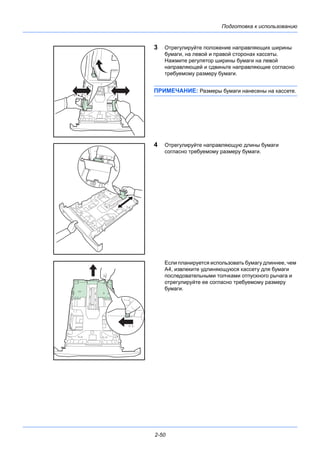 Подготовка к использованию
2-50
3 Отрегулируйте положение направляющих ширины
бумаги, на левой и правой сторонах кассеты.
Нажмите регулятор ширины бумаги на левой
направляющей и сдвиньте направляющие согласно
требуемому размеру бумаги.
ПРИМЕЧАНИЕ: Размеры бумаги нанесены на кассете.
4 Отрегулируйте направляющую длины бумаги
согласно требуемому размеру бумаги.
Если планируется использовать бумагу длиннее, чем
A4, извлеките удлиняющуюся кассету для бумаги
последовательными толчками отпускного рычага и
отрегулируйте ее согласно требуемому размеру
бумаги.
 