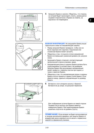 2
Подготовка к использованию
2-51
5 Загрузите бумагу в кассету. Убедитесь, что сторона,
на которой будет происходить печать, размещается
лицевой стороной вниз и бумага не помята, не
скручена и не повреждена.
ВАЖНАЯ ИНФОРМАЦИЯ: Не загружайте бумагу выше
треугольного знака на направляющей ширины.
• Перед загрузкой бумаги проверьте, чтобы она не
была скручена или скручена. Скрученная или
сложенная бумага может застрять.
• Убедитесь в том, что высота стопки загруженной
бумаги не превышает указанный уровень (см. рисунок
ниже).
• Загружайте бумагу стороной, соответствующей
запечатанной стороне упаковки, вверх.
• Направляющие длины и ширины бумаги должны быть
отрегулированы в соответствии с ее размером.
Загрузка бумаги без регулировки направляющих
может привести к перекосу листов при подаче, а
также к замятию бумаги.
• Убедитесь в том, что направляющие длины и ширины
бумаги плотно прижаты к краям стопки бумаги. Если
имеется зазор, сдвиньте направляющие по размеру
бумаги.
6 Вставьте в слот аппарата кассету с бумагой.
Вставьте ее до упора, не допуская перекосов.
Для отображения остатка бумаги на левой стороне
лицевой части кассеты для бумаги имеется
измеритель бумаги. При израсходовании бумаги
указатель опустится на уровень (пусто).
ПРИМЕЧАНИЕ: Если аппарат не будет использоваться
в течение длительного времени, для защиты бумаги от
воздействия влаги извлеките ее из кассет и герметично
закройте в фирменной упаковке.
 