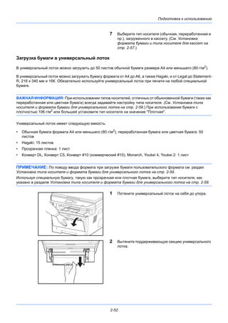 Подготовка к использованию
2-52
7 Выберите тип носителя (обычная, переработанная и
пр.), загруженного в кассету. (См. Установка
формата бумаги и типа носителя для кассет на
стр. 2-57.)
Загрузка бумаги в универсальный лоток
В универсальный лоток можно загрузить до 50 листов обычной бумаги размера A4 или меньшего (80 г/м2
).
В универсальный лоток можно загружать бумагу формата от А4 до А6, а также Hagaki, и от Legal до Statement-
R, 216 x 340 мм и 16К. Обязательно используйте универсальный лоток при печати на любой специальной
бумаге.
ВАЖНАЯ ИНФОРМАЦИЯ: При использовании типов носителей, отличных от обыкновенной бумаги (таких как
переработанная или цветная бумага) всегда задавайте настройку типа носителя. (См. Установка типа
носителя и формата бумаги для универсального лотка на стр. 2-59.) При использовании бумаги с
плотностью 106 г/м2
или большей установите тип носителя на значение "Плотная".
Универсальный лоток имеет следующую емкость.
• Обычная бумага формата A4 или меньшего (80 г/м2
), переработанная бумага или цветная бумага: 50
листов
• Hagaki: 15 листов
• Прозрачная пленка: 1 лист
• Конверт DL, Конверт C5, Конверт #10 (коммерческий #10), Monarch, Youkei 4, Youkei 2: 1 лист
ПРИМЕЧАНИЕ: По поводу ввода формата при загрузке бумаги пользовательского формата см. раздел
Установка типа носителя и формата бумаги для универсального лотка на стр. 2-59.
Используя специальную бумагу, такую как прозрачная или плотная бумага, выберите тип носителя, как
указано в разделе Установка типа носителя и формата бумаги для универсального лотка на стр. 2-59.
1 Потяните универсальный лоток на себя до упора.
2 Вытяните поддерживающую секцию универсального
лотка.
 