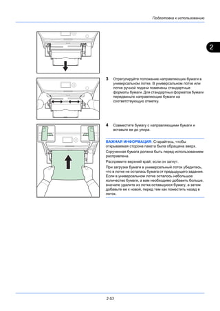 2
Подготовка к использованию
2-53
3 Отрегулируйте положение направляющих бумаги в
универсальном лотке. В универсальном лотке или
лотке ручной подачи помечены стандартные
форматы бумаги. Для стандартных форматов бумаги
передвиньте направляющие бумаги на
соответствующую отметку.
4 Совместите бумагу с направляющими бумаги и
вставьте ее до упора.
ВАЖНАЯ ИНФОРМАЦИЯ: Старайтесь, чтобы
открываемая сторона пакета была обращена вверх.
Скрученная бумага должна быть перед использованием
расправлена.
Распрямите верхний край, если он загнут.
При загрузке бумаги в универсальный лоток убедитесь,
что в лотке не осталась бумага от предыдущего задания.
Если в универсальном лотке осталось небольшое
количество бумаги, а вам необходимо добавить больше,
вначале удалите из лотка оставшуюся бумагу, а затем
добавьте ее к новой, перед тем как поместить назад в
лоток.
 