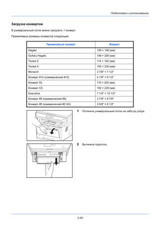 Подготовка к использованию
2-54
Загрузка конвертов
В универсальный лоток можно загрузить 1 конверт.
Приемлемые размеры конвертов следующие.
1 Потяните универсальный лоток на себя до упора.
2 Вытяните подлоток.
Приемлемый конверт Формат
Hagaki 100 × 148 (мм)
Oufuku Hagaki 148 × 200 (мм)
Youkei 2 114 × 162 (мм)
Youkei 4 105 × 235 (мм)
Monarch 3 7/8" × 7 1/2"
Конверт #10 (коммерческий #10) 4 1/8" × 9 1/2"
Конверт DL 110 × 220 (мм)
Конверт C5 162 × 229 (мм)
Executive 7 1/4" × 10 1/2"
Конверт #9 (коммерческий #9) 3 7/8" × 8 7/8"
Конверт #6 (коммерческий #6 3/4) 3 5/8" × 6 1/2"
 