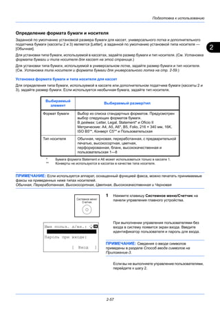 2
Подготовка к использованию
2-57
Определение формата бумаги и носителя
Заданной по умолчанию установкой размера бумаги для кассет, универсального лотка и дополнительного
податчика бумаги (кассеты 2 и 3) является [Letter], а заданной по умолчанию установкой типа носителя —
[Обычная].
Для установки типа бумаги, используемой в кассетах, задайте размер бумаги и тип носителя. (См. Установка
формата бумаги и типа носителя для кассет на этой странице.)
Для установки типа бумаги, используемой в универсальном лотке, задайте размер бумаги и тип носителя.
(См. Установка типа носителя и формата бумаги для универсального лотка на стр. 2-59.)
Установка формата бумаги и типа носителя для кассет
Для определения типа бумаги, используемой в кассете или дополнительном податчике бумаги (кассеты 2 и
3), задайте размер бумаги. Если используется необычная бумага, задайте тип носителя.
ПРИМЕЧАНИЕ: Если используется аппарат, оснащенный функцией факса, можно печатать принимаемые
факсы на приведенных ниже типах носителей.
Обычная, Переработанная, Высокосортная, Цветная, Высококачественная и Черновая
1 Нажмите клавишу Системное меню/Cчетчик на
панели управления главного устройства.
При выполнении управления пользователями без
входа в систему появится экран входа. Введите
идентификатор пользователя и пароль для входа.
ПРИМЕЧАНИЕ: Сведения о вводе символов
приведены в разделе Способ ввода символов на
Приложение-3.
Если вы не выполняете управление пользователями,
перейдите к шагу 2.
Выбираемый
элемент
Выбираемый размер/тип
Формат бумаги Выбор из списка стандартных форматов. Предусмотрен
выбор следующих форматов бумаги.
В дюймах: Letter, Legal, Statement* и Oficio II
Метрические: A4, A5, A6*, B5, Folio, 216 × 340 мм, 16K,
ISO B5**, Конверт C5** и Пользовательская
* Бумага формата Statement и A6 может использоваться только в кассете 1.
Тип носителя Обычная, черновая, переработанная, с предварительной
печатью, высокосортная, цветная,
перфорированная, бланк, высококачественная и
пользовательская 1—8**
** Конверты не используются в кассетах в качестве типа носителя.
Имя польз. д/вх.: L b
********************
Пароль при входе:
[ Вход ]
 