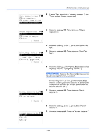 Подготовка к использованию
2-58
2 В меню "Сис. меню/счетч." нажмите клавишу  или
 для выбора [Общие параметры].
3 Нажмите клавишу OK. Появится меню "Общие
параметры".
4 Нажмите клавишу  или  для выбора [Ориг./Пар.
бум.].
5 Нажмите клавишу OK. Появится меню "Ориг./Пар.
бум.".
6 Нажмите клавишу  или  для выбора из вариантов
от [Настр. кассеты 1.] до [Настр. кассеты 3].
ПРИМЕЧАНИЕ: [Кассета 2] и [Кассета 3] отображаются
при установке дополнительных кассет.
Выполните указанные ниже действия при выборе
главной кассеты устройства (кассеты 1). Действуйте
аналогичным образом при выборе дополнительной
кассеты (кассеты 2 и 3).
7 Нажмите клавишу OK. Появится меню "Настр.
кассеты 1".
8 Нажмите клавишу  или  для выбора [Формат
кассеты 1].
9 Нажмите клавишу OK. Появится "Формат кассеты 1".
Сис. меню/счетч.: a b
3 Система/Сеть
4 Польз/Учет задан
*********************5 Общие параметры
Общие параметры: a b
*********************
2 Экран по умолч.
3 Звук
[ Выход ]
1 Язык
Ориг./Пар. бум.: a b
*********************
2 Разм. ориг. умолч.
3 Польз. форм.бум.
[ Выход ]
1 Форм.польз.ориг.
Настр. кассеты 1.:a b
*********************
2 Тип кассеты 1
[ Выход ]
1 Формат кассеты 1
Формат кассеты 1: a b
*********************
2 A5a
3 A6a
1 *A4a
 
