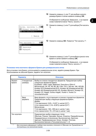 2
Подготовка к использованию
2-59
10 Нажмите клавишу  или  для выбора нужного
размера бумаги и затем нажмите клавишу OK.
Отображается сообщение Завершено., и на экране
снова появляется меню "Настр. кассеты 1".
11 Нажмите клавишу  или  для выбора [Тип кассеты
1].
12 Нажмите клавишу OK. Появится "Тип кассеты 1".
13 Нажмите клавишу  или  для выбора нужного типа
бумаги и затем нажмите клавишу OK.
Отображается сообщение Завершено., и на экране
снова появляется меню "Настр. кассеты 1".
Установка типа носителя и формата бумаги для универсального лотка
Для установки типа бумаги, используемой в универсальном лотке, задайте размер бумаги. При
использовании не обычной бумаги, задайте тип носителя.
Настр. кассеты 1.:a b
1 Формат кассеты 1
*********************
[ Выход ]
2 Тип кассеты 1
Тип кассеты 1: a b
*********************
2 Черновая
3 Перераб.
1 *Обычная
Параметр Описание
Формат
бумаги
Стандартные
размеры
Выбор из списка стандартных форматов. Предусмотрен выбор
следующих форматов бумаги.
В дюймах: Letter, Legal, Statement, Executive и Oficio II
Метрические: A4, A5, A6, B5, B6, Folio, 216 × 340 мм, 16K, ISO B5,
Конверт #10 (Коммерческий #10), Конверт #9 (Коммерческий #9),
Конверт #6 (Коммерческий #6 3/4), Конверт Monarch, Конверт DL,
Конверт C5, Hagaki, Oufuku Hagaki, Youkei 4, Youkei 2 и
пользовательский
Ввод
формата
Ввод формата, отсутствующего в списках стандартных форматов.
Предусмотрен выбор следующих форматов бумаги.
Дюймы
Y (по вертикали): 5,83—14,02" (с шагом 0,01"),
X (по горизонтали): 2,16—8,50"(с шагом 0,01")
Метрические
Y (по вертикали): 148—356 мм (с шагом 1 мм),
X (по горизонтали): 70—216 мм (с шагом 1 мм)
Тип носителя Предусмотрен выбор следующих типов:
Обычная, Пленка, Черновая, Калька, Этикетки, Переработанная,
Предварительно отпечатанная, Высокосортная, Карточки,
Цветная, Перфорированная, Бланк, Конверт, Плотная,
Высококачественная и Пользовательская 1—8*
* Для получения информации о выборе типа носителя, отличного от Обычная, см. Руководство по
эксплуатации (на английском языке).
 