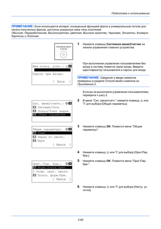 Подготовка к использованию
2-60
ПРИМЕЧАНИЕ: Если используется аппарат, оснащенный функцией факса и универсальным лотком для
печати полученных факсов, доступны указанные ниже типы носителей.
Обычная, Переработанная, Высокосортная, Цветная, Высокое качество, Черновая, Этикетки, Конверт,
Карточки и Плотная
1 Нажмите клавишу Системное меню/Cчетчик на
панели управления главного устройства.
При выполнении управления пользователями без
входа в систему появится экран входа. Введите
идентификатор пользователя и пароль для входа.
ПРИМЕЧАНИЕ: Сведения о вводе символов
приведены в разделе Способ ввода символов на
Приложение-3.
Если вы не выполняете управление пользователями,
перейдите к шагу 2.
2 В меню "Сис. меню/счетч." нажмите клавишу  или
 для выбора [Общие параметры].
3 Нажмите клавишу OK. Появится меню "Общие
параметры".
4 Нажмите клавишу  или  для выбора [Ориг./Пар.
бум.].
5 Нажмите клавишу OK. Появится меню "Ориг./Пар.
бум.".
6 Нажмите клавишу  или  для выбора [Настр. ун.
лотка].
Имя польз. д/вх.: L b
********************
Пароль при входе:
[ Вход ]
Сис. меню/счетч.: a b
3 Система/Сеть
4 Польз/Учет задан
*********************5 Общие параметры
Общие параметры: a b
*********************
2 Экран по умолч.
3 Звук
[ Выход ]
1 Язык
Ориг./Пар. бум.: a b
*********************
2 Разм. ориг. умолч.
3 Польз. форм.бум.
[ Выход ]
1 Форм.польз.ориг.
 