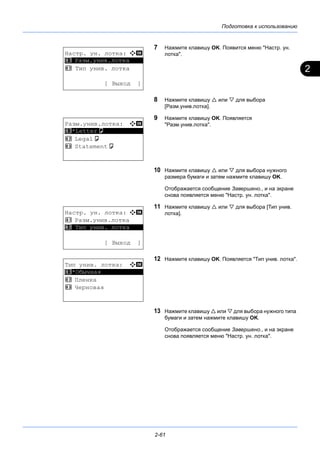 2
Подготовка к использованию
2-61
7 Нажмите клавишу OK. Появится меню "Настр. ун.
лотка".
8 Нажмите клавишу  или  для выбора
[Разм.унив.лотка].
9 Нажмите клавишу OK. Появляется
"Разм.унив.лотка".
10 Нажмите клавишу  или  для выбора нужного
размера бумаги и затем нажмите клавишу OK.
Отображается сообщение Завершено., и на экране
снова появляется меню "Настр. ун. лотка".
11 Нажмите клавишу  или  для выбора [Тип унив.
лотка].
12 Нажмите клавишу OK. Появляется "Тип унив. лотка".
13 Нажмите клавишу  или  для выбора нужного типа
бумаги и затем нажмите клавишу OK.
Отображается сообщение Завершено., и на экране
снова появляется меню "Настр. ун. лотка".
Настр. ун. лотка: a b
*********************
2 Тип унив. лотка
[ Выход ]
1 Разм.унив.лотка
Разм.унив.лотка: a b
*********************
2 Legala
3 Statementa
1 *Lettera
Настр. ун. лотка: a b
1 Разм.унив.лотка
*********************
[ Выход ]
2 Тип унив. лотка
Тип унив. лотка: a b
*********************
2 Пленка
3 Черновая
1 *Обычная
 