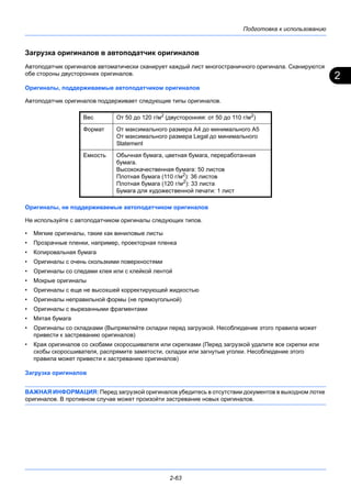2
Подготовка к использованию
2-63
Загрузка оригиналов в автоподатчик оригиналов
Автоподатчик оригиналов автоматически сканирует каждый лист многостраничного оригинала. Сканируются
обе стороны двусторонних оригиналов.
Оригиналы, поддерживаемые автоподатчиком оригиналов
Автоподатчик оригиналов поддерживает следующие типы оригиналов.
Оригиналы, не поддерживаемые автоподатчиком оригиналов
Не используйте с автоподатчиком оригиналы следующих типов.
• Мягкие оригиналы, такие как виниловые листы
• Прозрачные пленки, например, проекторная пленка
• Копировальная бумага
• Оригиналы с очень скользкими поверхностями
• Оригиналы со следами клея или с клейкой лентой
• Мокрые оригиналы
• Оригиналы с еще не высохшей корректирующей жидкостью
• Оригиналы неправильной формы (не прямоугольной)
• Оригиналы с вырезанными фрагментами
• Мятая бумага
• Оригиналы со складками (Выпрямляйте складки перед загрузкой. Несоблюдение этого правила может
привести к застреванию оригиналов)
• Края оригиналов со скобами скоросшивателя или скрепками (Перед загрузкой удалите все скрепки или
скобы скоросшивателя, распрямите замятости, складки или загнутые уголки. Несоблюдение этого
правила может привести к застреванию оригиналов)
Загрузка оригиналов
ВАЖНАЯ ИНФОРМАЦИЯ: Перед загрузкой оригиналов убедитесь в отсутствии документов в выходном лотке
оригиналов. В противном случае может произойти застревание новых оригиналов.
Вес От 50 до 120 г/м2 (двусторонняя: от 50 до 110 г/м2)
Формат От максимального размера A4 до минимального A5
От максимального размера Legal до минимального
Statement
Емкость Обычная бумага, цветная бумага, переработанная
бумага.
Высококачественная бумага: 50 листов
Плотная бумага (110 г/м2
): 36 листов
Плотная бумага (120 г/м2
): 33 листа
Бумага для художественной печати: 1 лист
 