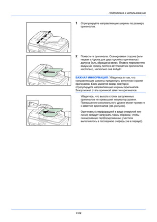 Подготовка к использованию
2-64
1 Отрегулируйте направляющие ширины по размеру
оригиналов.
2 Поместите оригиналы. Сканируемая сторона (или
первая сторона для двусторонних оригиналов)
должна быть обращена вверх. Плавно переместите
ведущую кромку листа в автоподатчик оригиналов
настолько, насколько она войдёт.
ВАЖНАЯ ИНФОРМАЦИЯ: Убедитесь в том, что
направляющие ширины придвинуты вплотную к краям
оригиналов. Если имеется зазор, повторно
отрегулируйте направляющие ширины оригиналов.
Зазор может стать причиной замятия оригиналов.
Убедитесь, что высота стопки загруженных
оригиналов не превышает индикатор уровня.
Превышение максимального уровня может привести
к замятию оригиналов (см. рисунок).
Оригиналы с перфорацией в виде отверстий или
линий следует загружать таким образом, чтобы
сканирование перфорированных участков
выполнялось в последнюю очередь (не в первую).
 
