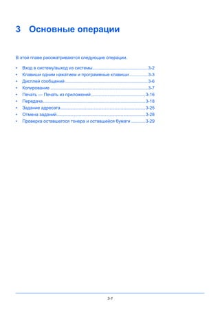 3-1
3 Основные операции
В этой главе рассматриваются следующие операции.
• Вход в систему/выход из системы.............................................3-2
• Клавиши одним нажатием и программные клавиши ...............3-3
• Дисплей сообщений ...................................................................3-6
• Копирование ...............................................................................3-7
• Печать — Печать из приложений............................................3-16
• Передача...................................................................................3-18
• Задание адресата.....................................................................3-25
• Отмена заданий........................................................................3-28
• Проверка оставшегося тонера и оставшейся бумаги............3-29
 