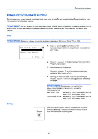 3-2
Основные операции
Вход в систему/выход из системы
Если управление регистрацией пользователей включено, для работы с аппаратом необходимо ввести имя
пользователя для входа и пароль.
ПРИМЕЧАНИЕ: Вы не сможете осуществить вход, если забыли имя пользователя для входа или пароль. В
этом случае осуществите вход с правами администратора и измените имя пользователя для входа или
пароль.
Вход
ПРИМЕЧАНИЕ: Сведения о вводе символов приведены в разделе Command Center RX на 2-30.
1 Если во время работы отображается
вышеприведенное окно, введите имя пользователя
для входа.
2 Нажмите клавишу . Курсор ввода переместится к
"Пароль при входе".
3 Введите пароль при входе.
Нажмите клавишу  для перемещения курсора
ввода на "Имя польз. д/вх.".
4 Проверьте правильность имя пользователя для
входа и пароля и нажмите [Вход] (правая клавиша
выбора).
ПРИМЕЧАНИЕ: Следующая учетная запись
администратора регистрируется в аппарате
производителем.
Имя польз. д/вх.: модель со скоростью печати 30 стр/
мин: 3000, 35 стр/мин: 3500
Пароль при входе: модель со скоростью печати 30 стр/
мин: 3000, 35 стр/мин: 3500
Выход
Для окончания сеанса работы на аппарате нажмите
клавишу Выход — отобразится экран ввода имени
пользователя для входа/пароля.
Имя польз. д/вх.: L b
*******************
Пароль при входе:
[ Вход ]
 