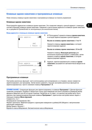 3
3-3
Основные операции
Клавиши одним нажатием и программные клавиши
Ниже описаны клавиши одним нажатием и программные клавиши на панели управления
Клавиша одним нажатием
Регистрируйте адресатов в клавиши одним нажатием. Это позволяет вводить нужный адресат с помощью
соответствующей клавиши одним нажатием. Сведения о регистрации адресата в клавише одним нажатием
см. в документе Руководство по эксплуатации (на английском языке).
Ввод адресата с помощью клавиши одним нажатием
1 В "Поле адреса" нажмите клавишу одним нажатием,
в которой зарегистрирован нужный адресат.
Вызов из клавиш одним нажатием с 1 по 11
Нажмите клавишу одним нажатием, в которой
зарегистрирован адресат.
Вызов из клавиш одним нажатием с 12 по 22
Нажмите клавишу Фиксация регистра для
включения индикатора рядом с клавишами, затем
нажмите клавишу одним нажатием, в которой
зарегистрирован адресат.
2 Адресат, зарегистрированный в клавише одним
нажатием, вызывается и автоматически вводится на
экране.
Программные клавиши
Настройки различных функций, часто используемых для копирования и и отправки, можно совместно
зарегистрировать как программу. Затем можно изменять текущие настройки различных функций на
зарегистрированные, просто нажимая клавиши Программа 1–4.
ПРИМЕЧАНИЕ: Следующие функции уже зарегистрированы в клавише Программа 1. Данная функция
позволяет копировать лицевую и оборотную строну удостоверений или иного документа размером менее
формата Statement или А5 на одной странице. Несмотря на тот факт, что данные настройки могут быть
удалены при перезаписывании функции клавиши Программа 1, идентичные настройки можно задать с
помощью клавиши Меню функций.
Совместить: 2 в 1
Непрерывное сканирование: Вкл.
Формат оригинала: Statement (модели с единицами измерения в дюймах)/A5 (Модели с метрическими
единицами измерения)
Выбор бумаги: Кассета 1
Варианты масштабирования: Автоматическое масштабирование
Поле адреса: B b
*
ABC
[ Текст ]
Поле адреса A b
5y@###########.co.jp*
ABC
[ Текст ]
 