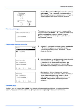 3-4
Основные операции
Надпись Копирование ID карт нанесена на клавишу
Программа 1. При изменении функций клавиши
Программа 1 прикрепите поставляемую с аппаратом
этикетку и запишите на ней название функции.
Регистрация настроек
После выполнения настроек нажмите и удерживайте
одну из клавиш Программа 1–4, в которую необходимо
зарегистрировать настройки, в течение 3 секунд.
Текущие настройки зарегистрированы в выбранную
программную клавишу.
Изменение и удаление настроек
1 Нажмите и удерживайте одну из клавиш Программа
1–4, зарегистрированные настройки которой
требуется изменить/удалить, в течение 3 секунд.
Появится "Меню".
2 Для замены зарегистрированных настроек текущими
нажмите клавишу  или  для выбора
[Перезаписать] и затем нажмите клавишу OK.
Появится экран подтверждения. Нажмите [Да]
(левая клавиша выбора) для изменения настроек.
Для удаления зарегистрированных настроек
нажмите клавишу  или  для выбора [Удалить] и
затем нажмите клавишу OK. Появится экран
подтверждения. Нажмите [Да] (левая клавиша
выбора) для удаления зарегистрированных
настроек.
Вызов настроек
Нажмите одну из клавиш Программа 1–4 с зарегистрированными настройками, которые необходимо
вызвать. Текущие настройки различных функций заменены зарегистрированными настройками.
Зарегистрировано.
z Программа 1
Меню: a b
*********************
2 Удалить
1 Перезаписать
Переписать.
Вы уверены?
z Программа 1
[ Да ] [ Нет ]
Удалить.
Вы уверены?
z Программа 1
[ Да ] [ Нет ]
 