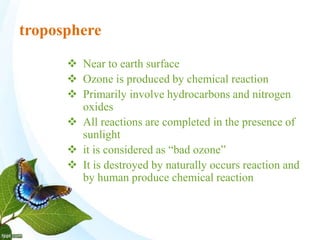 troposphere
 Near to earth surface
 Ozone is produced by chemical reaction
 Primarily involve hydrocarbons and nitrogen
oxides
 All reactions are completed in the presence of
sunlight
 it is considered as “bad ozone”
 It is destroyed by naturally occurs reaction and
by human produce chemical reaction
 