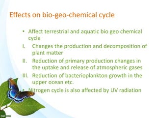 Effects on bio-geo-chemical cycle
• Affect terrestrial and aquatic bio geo chemical
cycle
I. Changes the production and decomposition of
plant matter
II. Reduction of primary production changes in
the uptake and release of atmospheric gases
III. Reduction of bacterioplankton growth in the
upper ocean etc.
• Nitrogen cycle is also affected by UV radiation
 