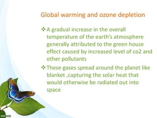 Global warming and ozone depletion
A gradual increase in the overall
temperature of the earth’s atmosphere
generally attributed to the green house
effect caused by increased level of co2 and
other pollutants
These gases spread around the planet like
blanket ,capturing the solar heat that
would otherwise be radiated out into
space
 