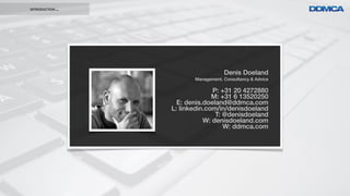 INTRODUCTION ...




                                      Denis Doeland
                          Management, Consultancy & Advice

                                 P: +31 20 4272880
                                 M: +31 6 13520250
                     E: denis.doeland@ddmca.com
                   L: linkedin.com/in/denisdoeland
                                  T: @denisdoeland
                              W: denisdoeland.com
                                     W: ddmca.com
 