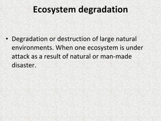 Ecosystem degradation Degradation or destruction of large natural environments. When one ecosystem is under attack as a result of natural or man-made disaster. 