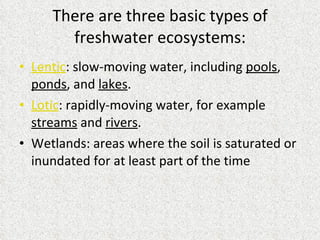 There are three basic types of freshwater ecosystems: Lentic : slow-moving water, including  pools ,  ponds , and  lakes .  Lotic : rapidly-moving water, for example  streams  and  rivers .  Wetlands: areas where the soil is saturated or inundated for at least part of the time 