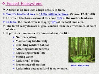 Forest Ecosystem: A forest is an area with a high density of trees . World’s total land area   is  13,076 million hectares  - (Source: FAO; 1989) Of which total forests account for about  31%  of the world’s land area. In India , the forest cover is roughly  19%  of the total land area. The forest ecosystem are of great concern from the environmental point of view. It provides numerous environmental services like; Nutrient cycling, Maintaining biodiversity Providing wildlife habitat Affecting rainfall patterns Regulating stream flow Storing water Reducing flooding Preventing soil erosion Reclaiming degraded land & many more…. Forest Ecosystem 
