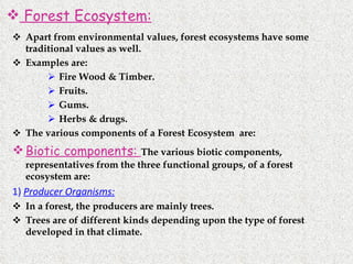 Apart from environmental values, forest ecosystems have some traditional values as well.  Examples are: Fire Wood & Timber. Fruits. Gums. Herbs & drugs. The various components of a Forest Ecosystem  are: Biotic components:  The various biotic components,  representatives from the three functional groups, of a forest ecosystem are: 1)  Producer Organisms:   In a forest, the producers are mainly trees. Trees are of different kinds depending upon the type of forest developed in that climate. Forest Ecosystem: 
