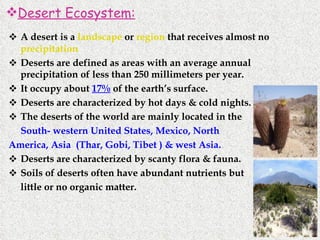 A desert is a  landscape  or  region  that receives almost no  precipitation   Deserts are defined as areas with an average annual precipitation of less than 250 millimeters per year. It occupy about  17%  of the earth’s surface. Deserts are characterized by hot days & cold nights. The deserts of the world are mainly located in the South- western United States, Mexico, North  America, Asia  (Thar, Gobi, Tibet ) & west Asia. Deserts are characterized by scanty flora & fauna. Soils of deserts often have abundant nutrients but  little or no organic matter. Desert Ecosystem: 