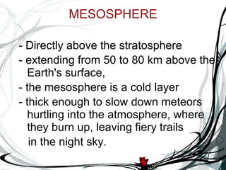 MESOSPHERE - Directly above the stratosphere - extending from 50 to 80 km above the Earth's surface,  - the mesosphere is a cold layer  - thick enough to slow down meteors hurtling into the atmosphere, where they burn up, leaving fiery trails  in the night sky. 
