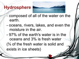 Hydrosphere -  composed of all of the water on the earth.  - oceans, rivers, lakes, and even the moisture in the air.  - 97% of the earth's water is in the oceans and 3% is fresh water  (¾ of the fresh water is solid and  exists in ice sheets)  