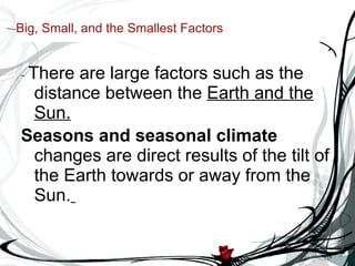 Big, Small, and the Smallest Factors -  There are large factors such as the distance between the  Earth and the Sun. Seasons and seasonal climate  changes are direct results of the tilt of the Earth towards or away from the Sun.   