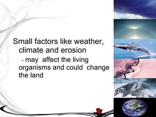 Small factors like weather, climate and erosion -  may  affect the living organisms and could  change the land 