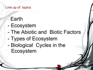 Line up of  topics -  Earth  - Ecosystem - The Abiotic and  Biotic Factors - Types of Ecosystem - Biological  Cycles in the Ecosystem 