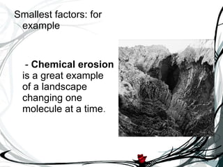 Smallest factors: for example -  Chemical erosion  is a great example of a landscape changing one molecule at a time . 