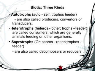 Biotic: Three Kinds •   Autotrophs  (auto - self, trophos feeder)   - are also called producers, convertors or transducers.  •  Heterotrophs  (heteros - other; trophs –feeder) are called consumers, which are generally animals feeding on other organisms.   •  Saprotrophs  (Gr: sapros - rotten;trophos - feeder)  - are also called decomposers or reducers. . 