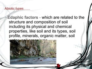 Abiotic types…… •  Edaphic factors  -  which are related to the structure and composition of soil including its physical and chemical properties, like soil and its types, soil profile, minerals, organic matter, soil water, soil organisms. 