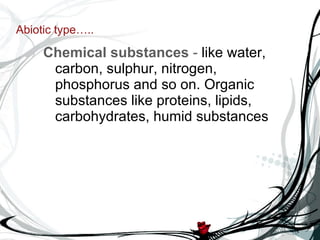 Abiotic type….. Chemical substances  -  like water, carbon, sulphur, nitrogen, phosphorus and so on. Organic substances like proteins, lipids, carbohydrates, humid substances 
